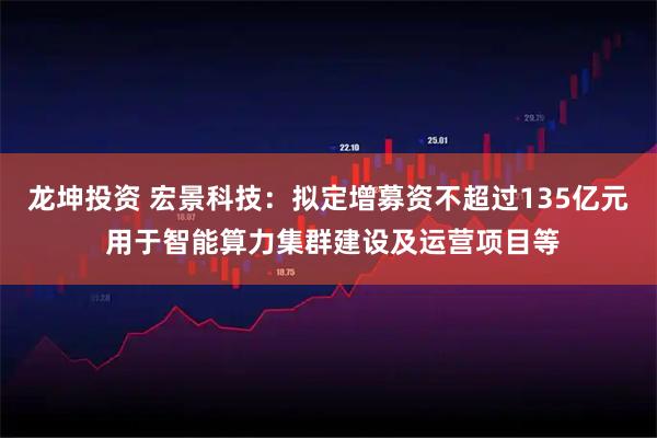 龙坤投资 宏景科技：拟定增募资不超过135亿元 用于智能算力集群建设及运营项目等