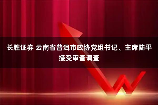 长胜证券 云南省普洱市政协党组书记、主席陆平接受审查调查