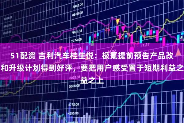 51配资 吉利汽车桂生悦：极氪提前预告产品改款和升级计划得到好评，要把用户感受置于短期利益之上