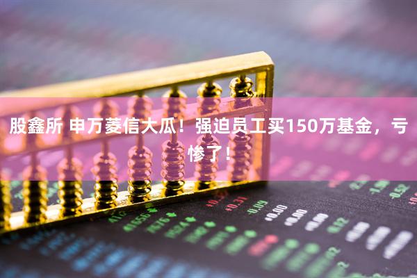 股鑫所 申万菱信大瓜！强迫员工买150万基金，亏惨了！