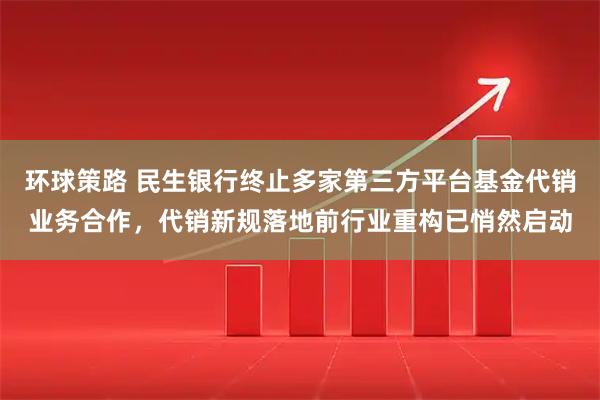 环球策路 民生银行终止多家第三方平台基金代销业务合作，代销新规落地前行业重构已悄然启动