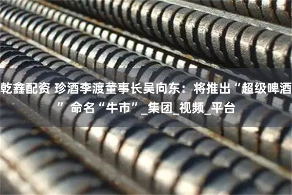乾鑫配资 珍酒李渡董事长吴向东：将推出“超级啤酒” 命名“牛市”_集团_视频_平台