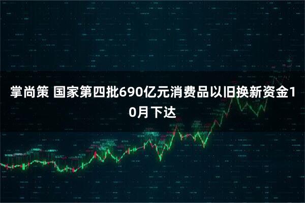 掌尚策 国家第四批690亿元消费品以旧换新资金10月下达