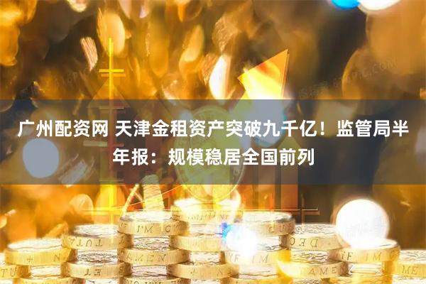 广州配资网 天津金租资产突破九千亿！监管局半年报：规模稳居全国前列