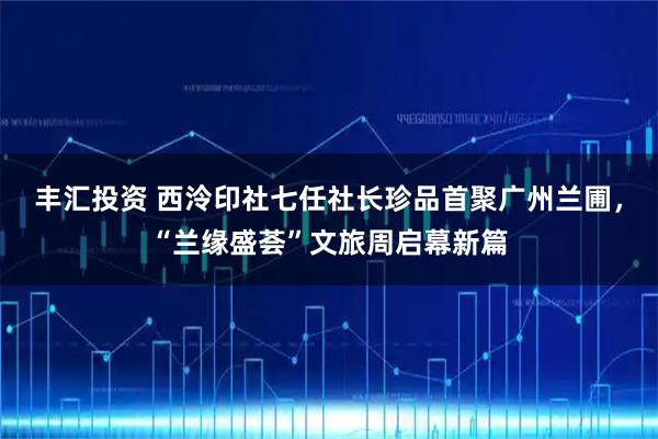 丰汇投资 西泠印社七任社长珍品首聚广州兰圃，“兰缘盛荟”文旅周启幕新篇