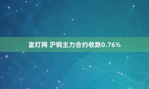 富灯网 沪铜主力合约收跌0.76%