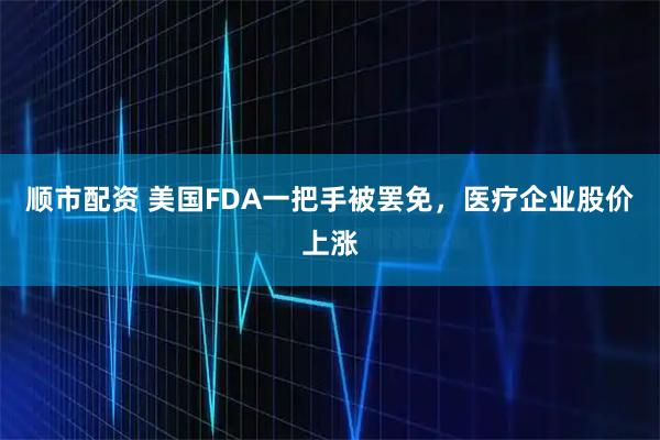 顺市配资 美国FDA一把手被罢免,医疗企业股价上涨