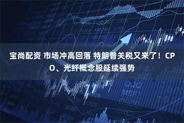 宝尚配资 市场冲高回落 特朗普关税又来了！CPO、光纤概念股延续强势