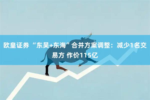 欧皇证券 “东吴+东海”合并方案调整:减少1名交易方 作价115亿