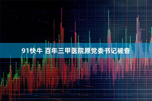 91快牛 百年三甲医院原党委书记被查