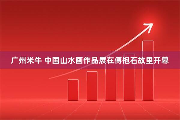 广州米牛 中国山水画作品展在傅抱石故里开幕