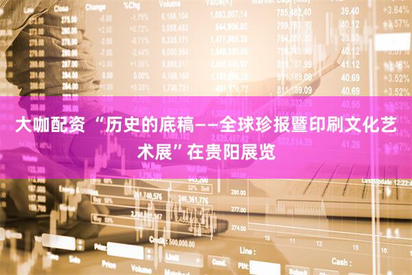 大咖配资 “历史的底稿——全球珍报暨印刷文化艺术展”在贵阳展览